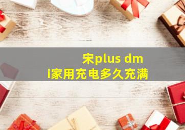 宋plus dmi家用充电多久充满